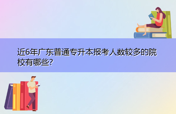 近6年广东普通专升本报考人数较多的院校有哪些? 近6年广东普通专升本报考人数较多的院校有哪些?