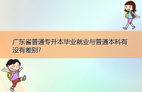 广东省普通专升本毕业就业与普通本科有没有差别? 广东省普通专升本毕业就业与普通本科有没有差别?