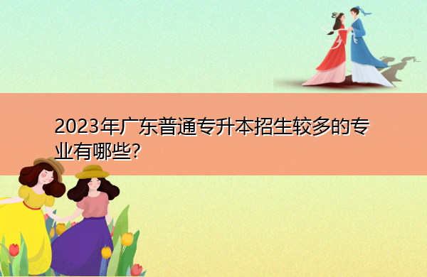2023年广东普通专升本招生较多的专业有哪些？