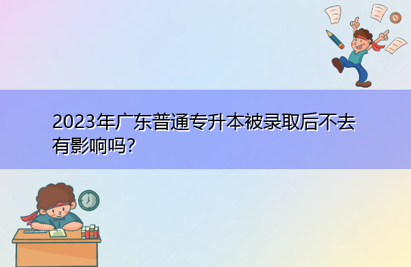 2023年广东普通专升本被录取后不去有影响吗? 2023年广东普通专升本被录取后不去有影响吗?