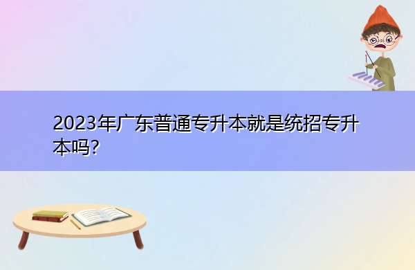 2023年广东普通专升本就是统招专升本吗? 2023年广东普通专升本就是统招专升本吗?