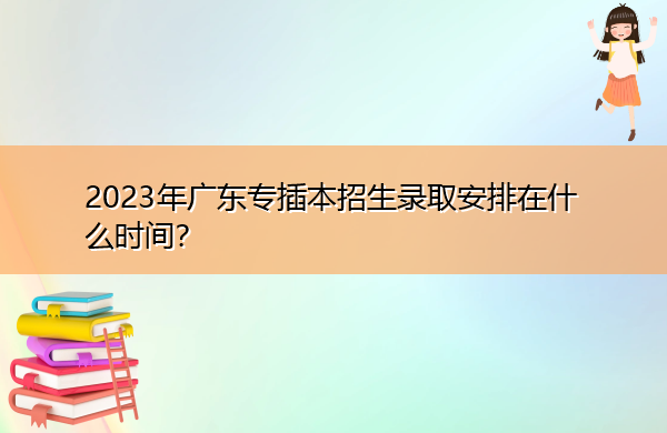 2023年广东专插本招生录取安排在什么时间? 2023年广东专插本招生录取安排在什么时间?