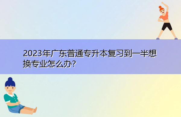 2023年广东普通专升本复习到一半想换专业怎么办? 2023年广东普通专升本复习到一半想换专业怎么办?