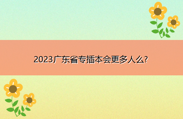 2023广东省专插本会更多人么?