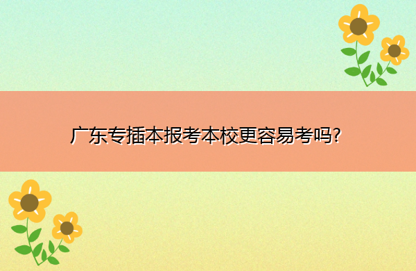 广东专插本报考本校更容易考吗? 广东专插本报考本校更容易考吗?