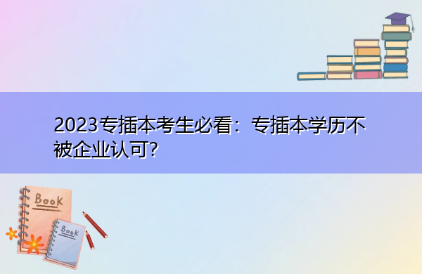 2023专插本考生必看:专插本学历不被企业认可? 2023专插本考生必看:专插本学历不被企业认可?