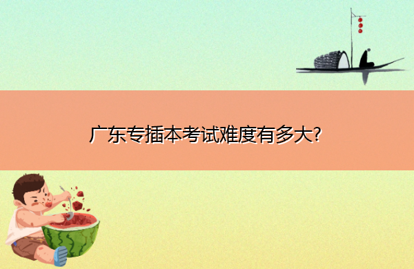 广东专插本考试难度有多大? 广东专插本考试难度有多大?