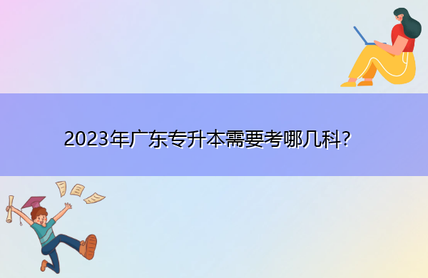 2023年广东专升本需要考哪几科? 2023年广东专升本需要考哪几科?
