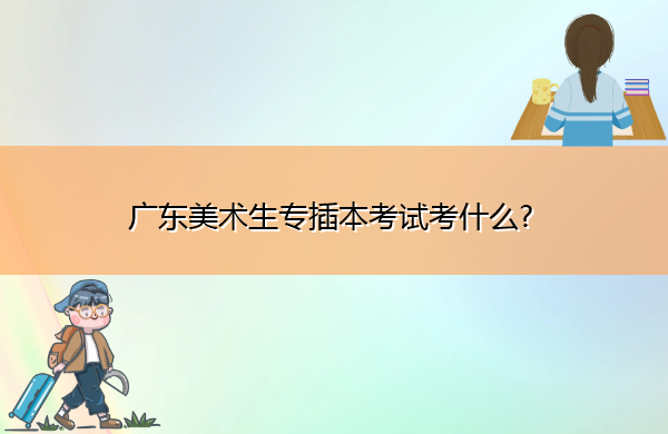 广东美术生专插本考试考什么?