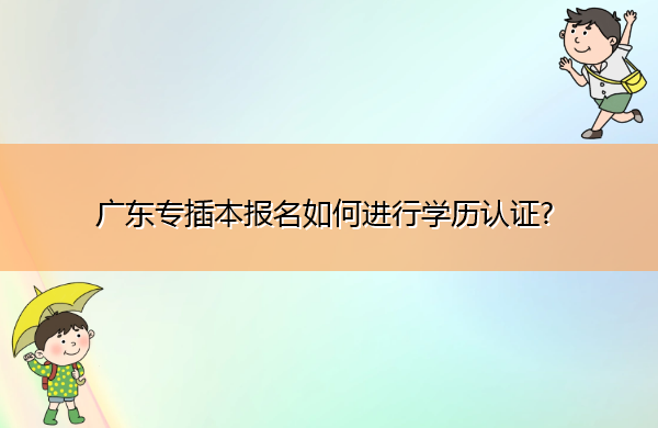广东专插本报名如何进行学历认证? 广东专插本报名如何进行学历认证?