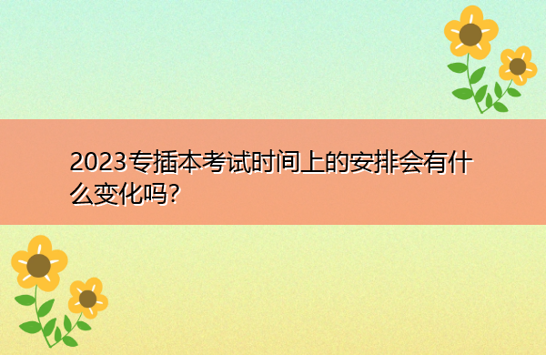2023专插本考试时间上的安排会有什么变化吗? 2023专插本考试时间上的安排会有什么变化吗?