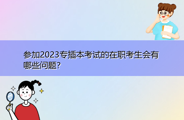 参加2023专插本考试的在职考生会有哪些问题？