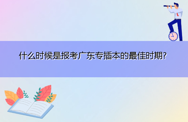 什么时候是报考广东专插本的最佳时期? 什么时候是报考广东专插本的最佳时期?