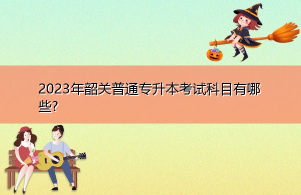 2023年韶关普通专升本考试科目有哪些? 2023年韶关普通专升本考试科目有哪些?