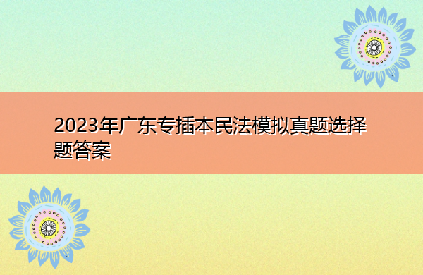 2023年广东专插本民法模拟真题选择题答案 2023年广东专插本民法模拟真题选择题答案