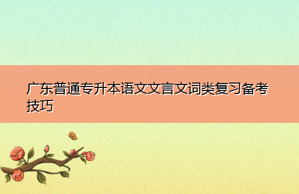 广东普通专升本语文文言文词类复习备考技巧 广东普通专升本语文文言文词类复习备考技巧