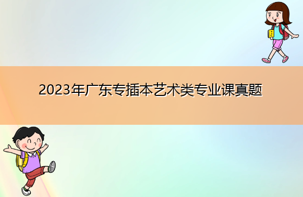 2023年广东专插本艺术类专业课真题 2023年广东专插本艺术类专业课真题