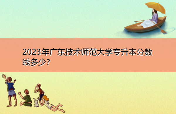 2023年广东技术师范大学专升本分数线多少? 2023年广东技术师范大学专升本分数线多少?
