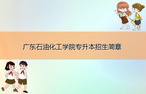 广东石油化工学院专升本招生简章 广东石油化工学院专升本招生简章