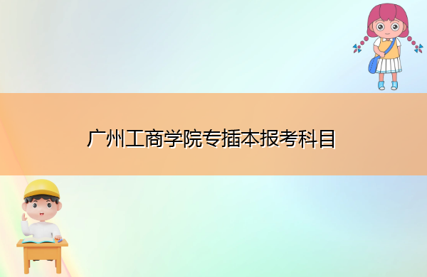 广州工商学院专插本报考科目 广州工商学院专插本报考科目