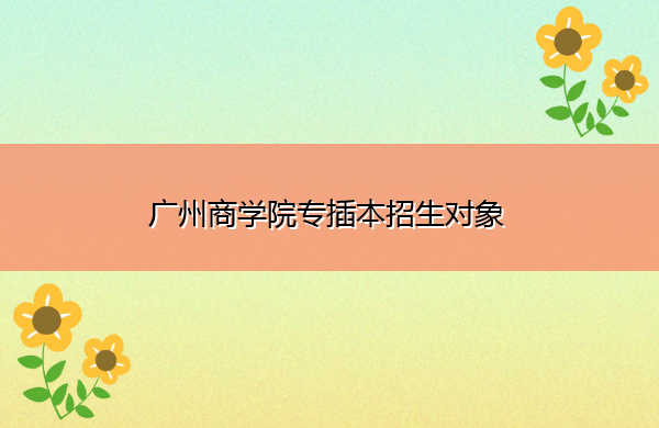 广州商学院专插本招生对象 广州商学院专插本招生对象