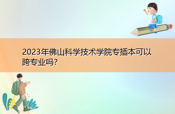 2023年佛山科学技术学院专插本可以跨专业吗? 2023年佛山科学技术学院专插本可以跨专业吗?