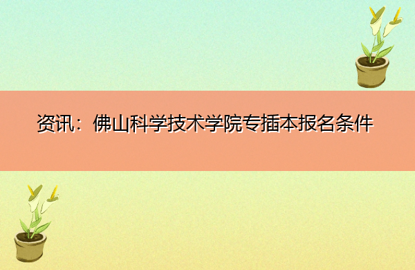 资讯:佛山科学技术学院专插本报名条件 资讯:佛山科学技术学院专插本报名条件