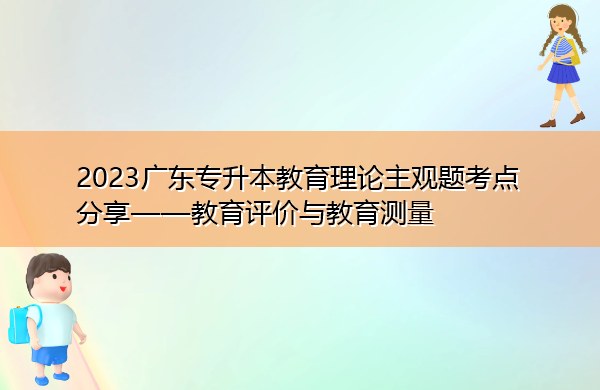 2023广东专升本教育理论主观题考点分享——教育评价与教育测量 2023广东专升本教育理论主观题考点分享——教育评价与教育测量