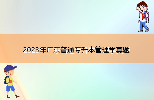 2023年广东普通专升本管理学真题 2023年广东普通专升本管理学真题