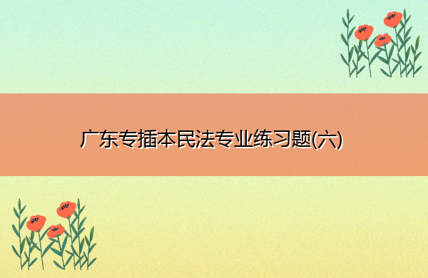 广东专插本民法专业练习题(六) 广东专插本民法专业练习题(六)