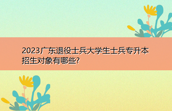 2023广东退役士兵大学生士兵专升本招生对象有哪些? 2023广东退役士兵大学生士兵专升本招生对象有哪些?