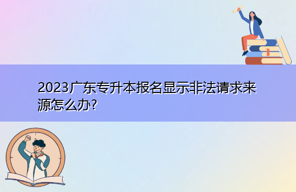 2023广东专升本报名显示非法请求来源怎么办? 2023广东专升本报名显示非法请求来源怎么办?