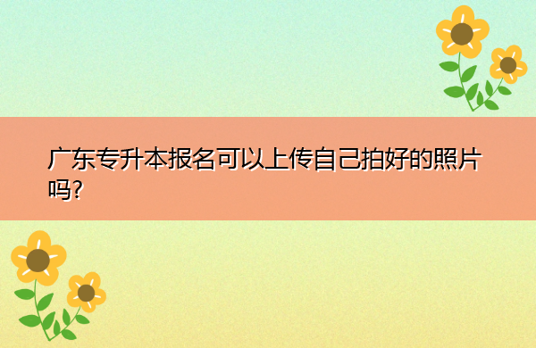 广东专升本报名可以上传自己拍好的照片吗? 广东专升本报名可以上传自己拍好的照片吗?