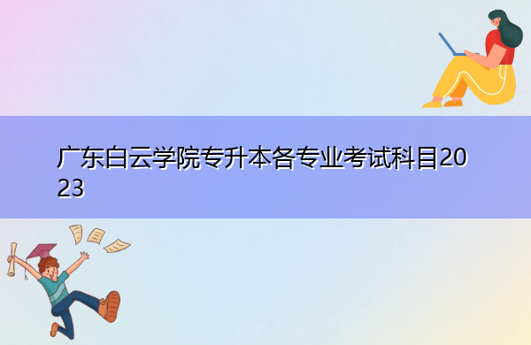 广东白云学院专升本各专业考试科目2023 广东白云学院专升本各专业考试科目2023