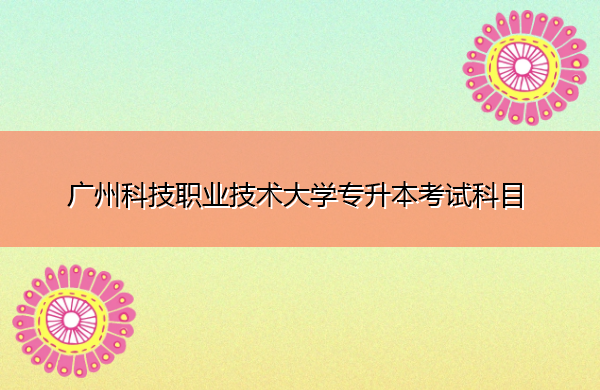 广州科技职业技术大学专升本考试科目 广州科技职业技术大学专升本考试科目
