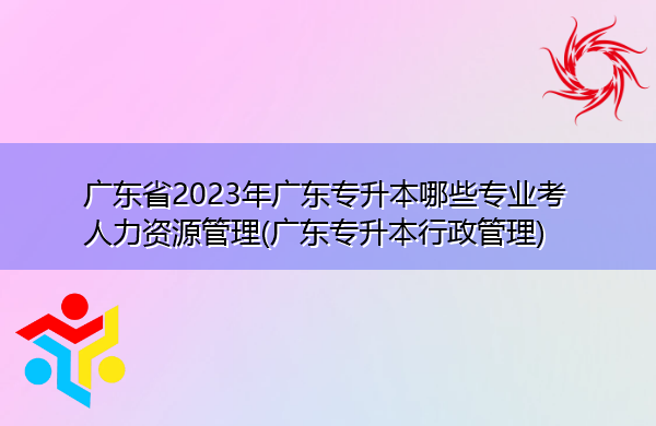 广东省2023年广东专升本哪些专业考人力资源管理(广东专升本行政管理) 广东省2023年广东专升本哪些专业考人力资源管理(广东专升本行政管理)