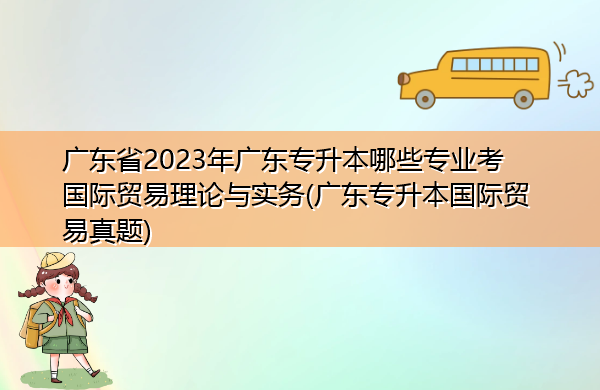 广东省2023年广东专升本哪些专业考国际贸易理论与实务(广东专升本国际贸易真题) 广东省2023年广东专升本哪些专业考国际贸易理论与实务(广东专升本国际贸易真题)