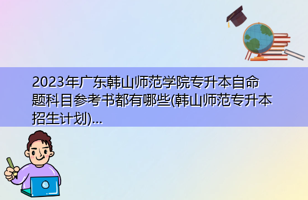 2023年广东韩山师范学院专升本自命题科目参考书都有哪些(韩山师范专升本招生计划)… 2023年广东韩山师范学院专升本自命题科目参考书都有哪些(韩山师范专升本招生计划)…