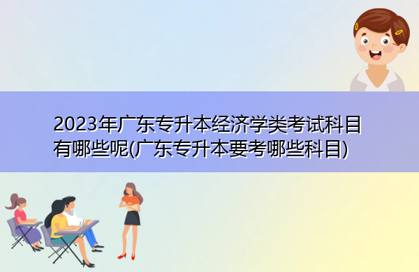 2023年广东专升本经济学类考试科目有哪些呢(广东专升本要考哪些科目)