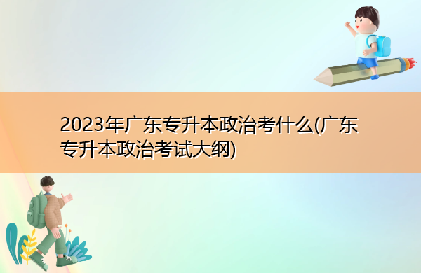 2023年广东专升本政治考什么(广东专升本政治考试大纲) 2023年广东专升本政治考什么(广东专升本政治考试大纲)