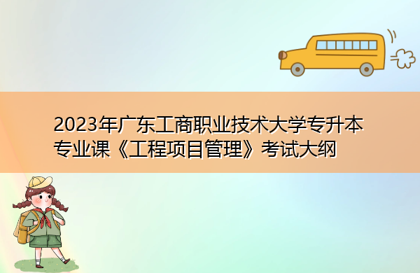 2023年广东工商职业技术大学专升本专业课《工程项目管理》考试大纲 2023年广东工商职业技术大学专升本专业课《工程项目管理》考试大纲
