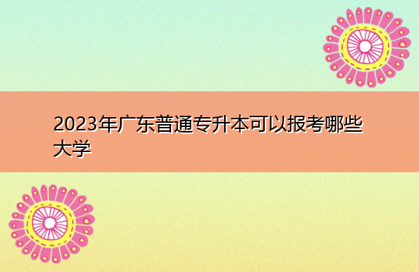 2023年广东普通专升本可以报考哪些大学 2023年广东普通专升本可以报考哪些大学