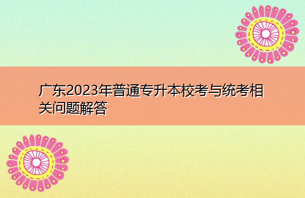 广东2023年普通专升本校考与统考相关问题解答 广东2023年普通专升本校考与统考相关问题解答