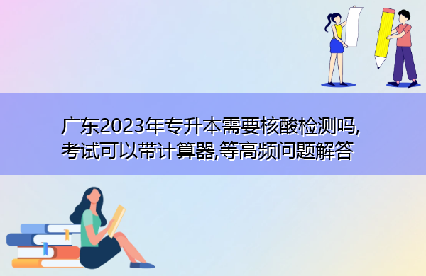广东2023年专升本需要核酸检测吗,考试可以带计算器,等高频问题解答 广东2023年专升本需要核酸检测吗,考试可以带计算器,等高频问题解答
