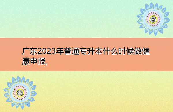 广东2023年普通专升本什么时候做健康申报