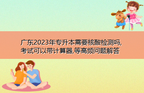 广东2023年专升本需要核酸检测吗,考试可以带计算器,等高频问题解答 广东2023年专升本需要核酸检测吗,考试可以带计算器,等高频问题解答