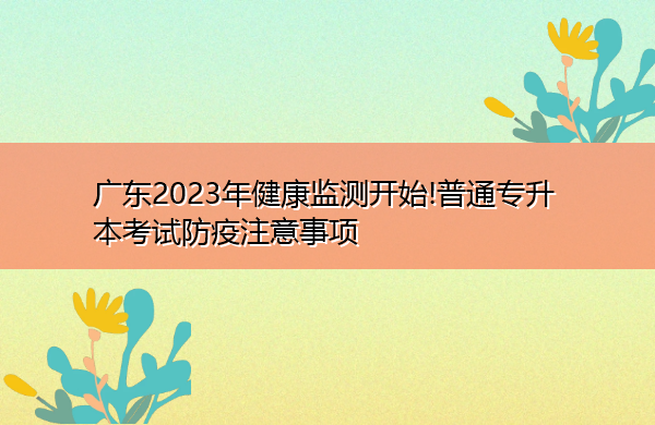 广东2023年健康监测开始!普通专升本考试防疫注意事项