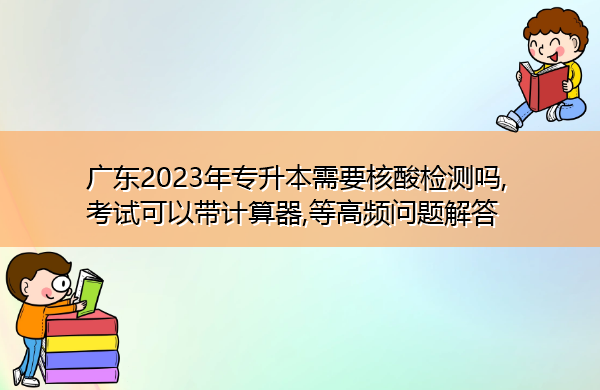 广东2023年专升本需要核酸检测吗,考试可以带计算器,等高频问题解答 广东2023年专升本需要核酸检测吗,考试可以带计算器,等高频问题解答