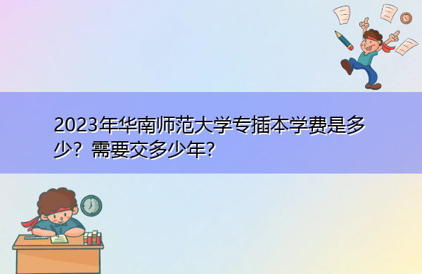 2023年华南师范大学专插本学费是多少?需要交多少年? 2023年华南师范大学专插本学费是多少?需要交多少年?
