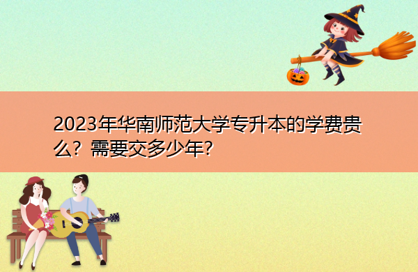 2023年华南师范大学专升本的学费贵么?需要交多少年? 2023年华南师范大学专升本的学费贵么?需要交多少年?